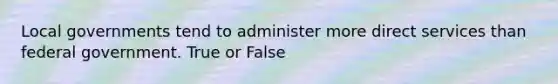 Local governments tend to administer more direct services than federal government. True or False