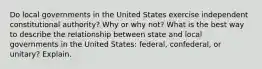 Do local governments in the United States exercise independent constitutional authority? Why or why not? What is the best way to describe the relationship between state and local governments in the United States: federal, confederal, or unitary? Explain.