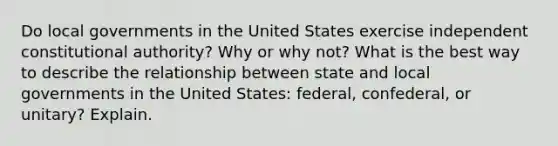 Do local governments in the United States exercise independent constitutional authority? Why or why not? What is the best way to describe the relationship between state and local governments in the United States: federal, confederal, or unitary? Explain.