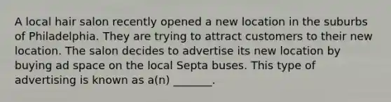 A local hair salon recently opened a new location in the suburbs of Philadelphia. They are trying to attract customers to their new location. The salon decides to advertise its new location by buying ad space on the local Septa buses. This type of advertising is known as a(n) _______.