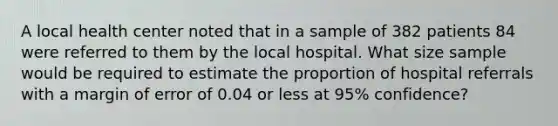 A local health center noted that in a sample of 382 patients 84 were referred to them by the local hospital. What size sample would be required to estimate the proportion of hospital referrals with a margin of error of 0.04 or less at 95% confidence?