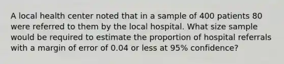 A local health center noted that in a sample of 400 patients 80 were referred to them by the local hospital. What size sample would be required to estimate the proportion of hospital referrals with a margin of error of 0.04 or less at 95% confidence?