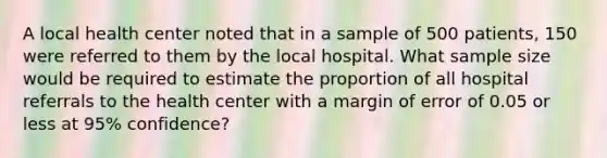 A local health center noted that in a sample of 500 patients, 150 were referred to them by the local hospital. What sample size would be required to estimate the proportion of all hospital referrals to the health center with a margin of error of 0.05 or less at 95% confidence?