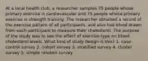 At a local health club, a researcher samples 75 people whose primary exercise is cardiovascular and 75 people whose primary exercise is strength training. The researcher obtained a record of the exercise pattern of all participants, and also had blood drawn from each participant to measure their cholesterol. The purpose of the study was to see the effect of exercise type on blood cholesterol levels. What kind of study design is this? 1. case-control survey 2. cohort survey 3. stratified survey 4. cluster survey 5. simple random survey