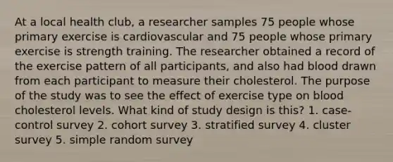 At a local health club, a researcher samples 75 people whose primary exercise is cardiovascular and 75 people whose primary exercise is strength training. The researcher obtained a record of the exercise pattern of all participants, and also had blood drawn from each participant to measure their cholesterol. The purpose of the study was to see the effect of exercise type on blood cholesterol levels. What kind of study design is this? 1. case-control survey 2. cohort survey 3. stratified survey 4. cluster survey 5. simple random survey