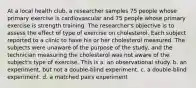 At a local health club, a researcher samples 75 people whose primary exercise is cardiovascular and 75 people whose primary exercise is strength training. The researcher's objective is to assess the effect of type of exercise on cholesterol. Each subject reported to a clinic to have his or her cholesterol measured. The subjects were unaware of the purpose of the study, and the technician measuring the cholesterol was not aware of the subject's type of exercise. This is a. an observational study. b. an experiment, but not a double-blind experiment. c. a double-blind experiment. d. a matched pairs experiment