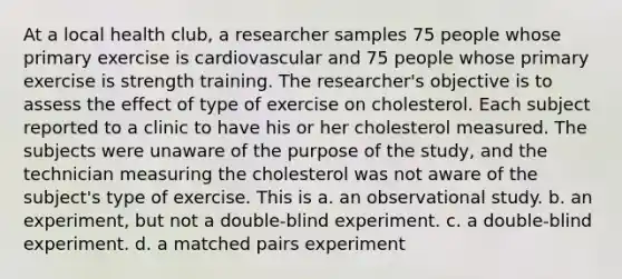 At a local health club, a researcher samples 75 people whose primary exercise is cardiovascular and 75 people whose primary exercise is strength training. The researcher's objective is to assess the effect of type of exercise on cholesterol. Each subject reported to a clinic to have his or her cholesterol measured. The subjects were unaware of the purpose of the study, and the technician measuring the cholesterol was not aware of the subject's type of exercise. This is a. an observational study. b. an experiment, but not a double-blind experiment. c. a double-blind experiment. d. a matched pairs experiment