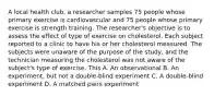 A local health club, a researcher samples 75 people whose primary exercise is cardiovascular and 75 people whose primary exercise is strength training. The researcher's objective is to assess the effect of type of exercise on cholesterol. Each subject reported to a clinic to have his or her cholesterol measured. The subjects were unaware of the purpose of the study, and the technician measuring the cholesterol was not aware of the subject's type of exercise. This A. An observational B. An experiment, but not a double-blind experiment C. A double-blind experiment D. A matched pairs experiment