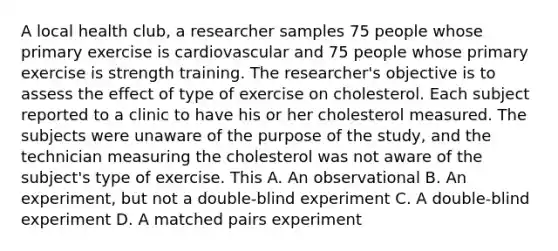 A local health club, a researcher samples 75 people whose primary exercise is cardiovascular and 75 people whose primary exercise is strength training. The researcher's objective is to assess the effect of type of exercise on cholesterol. Each subject reported to a clinic to have his or her cholesterol measured. The subjects were unaware of the purpose of the study, and the technician measuring the cholesterol was not aware of the subject's type of exercise. This A. An observational B. An experiment, but not a double-blind experiment C. A double-blind experiment D. A matched pairs experiment