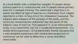 At a local health club, a researcher samples 75 people whose primary exercise is cardiovascular and 75 people whose primary exercise is strength training. The researcher's objective is to assess the affect of type of exercise on cholesterol. Each subject reported to a clinic to have his or her cholesterol measured. The subjects were unaware of the purpose of the study, and the technician measuring the cholesterol was not aware of the subject's type of exercise. This approach is: a) an observational study. b) an experiment, but not a double-blind experiment. c) a double-blind experiment. d) fundamentally flawed, because only a well-designed experiment with randomized assignment to treatments can be used to determine a cause-and-effect relationship.