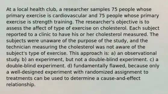 At a local health club, a researcher samples 75 people whose primary exercise is cardiovascular and 75 people whose primary exercise is strength training. The researcher's objective is to assess the affect of type of exercise on cholesterol. Each subject reported to a clinic to have his or her cholesterol measured. The subjects were unaware of the purpose of the study, and the technician measuring the cholesterol was not aware of the subject's type of exercise. This approach is: a) an observational study. b) an experiment, but not a double-blind experiment. c) a double-blind experiment. d) fundamentally flawed, because only a well-designed experiment with randomized assignment to treatments can be used to determine a cause-and-effect relationship.