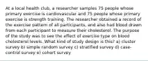 At a local health club, a researcher samples 75 people whose primary exercise is cardiovascular and 75 people whose primary exercise is strength training. The researcher obtained a record of the exercise pattern of all participants, and also had blood drawn from each participant to measure their cholesterol. The purpose of the study was to see the effect of exercise type on blood cholesterol levels. What kind of study design is this? a) cluster survey b) simple random survey c) stratified survey d) case-control survey e) cohort survey