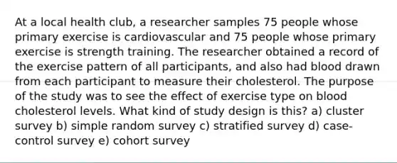 At a local health club, a researcher samples 75 people whose primary exercise is cardiovascular and 75 people whose primary exercise is strength training. The researcher obtained a record of the exercise pattern of all participants, and also had blood drawn from each participant to measure their cholesterol. The purpose of the study was to see the effect of exercise type on blood cholesterol levels. What kind of study design is this? a) cluster survey b) simple random survey c) stratified survey d) case-control survey e) cohort survey