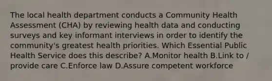 The local health department conducts a Community Health Assessment (CHA) by reviewing health data and conducting surveys and key informant interviews in order to identify the community's greatest health priorities. Which Essential Public Health Service does this describe? A.Monitor health B.Link to / provide care C.Enforce law D.Assure competent workforce