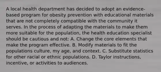 A local health department has decided to adopt an evidence-based program for obesity prevention with educational materials that are not completely compatible with the community it serves. In the process of adapting the materials to make them more suitable for the population, the health education specialist should be cautious and not: A. Change the core elements that make the program effective. B. Modify materials to fit the populations culture, my age, and context. C. Substitute statistics for other racial or ethnic populations. D. Taylor instructions, incentive, or activities to audiences.