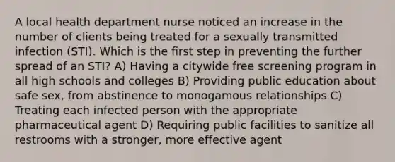 A local health department nurse noticed an increase in the number of clients being treated for a sexually transmitted infection (STI). Which is the first step in preventing the further spread of an STI?​ A) Having a citywide free screening program in all high schools and colleges​ B) Providing public education about safe sex, from abstinence to monogamous relationships​ C) Treating each infected person with the appropriate pharmaceutical agent​ D) Requiring public facilities to sanitize all restrooms with a stronger, more effective agent​