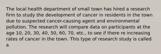 The local health department of small town has hired a research firm to study the development of cancer in residents in the town due to suspected cancer-causing agent and environmental pollution. The research will compare data on participants at the age 10, 20, 30, 40, 50, 60, 70, etc., to see if there re increasing rates of cancer in the town. This type of research study is called a