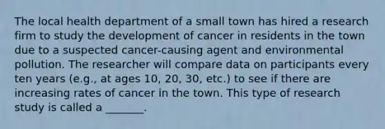 The local health department of a small town has hired a research firm to study the development of cancer in residents in the town due to a suspected cancer-causing agent and environmental pollution. The researcher will compare data on participants every ten years (e.g., at ages 10, 20, 30, etc.) to see if there are increasing rates of cancer in the town. This type of research study is called a _______.