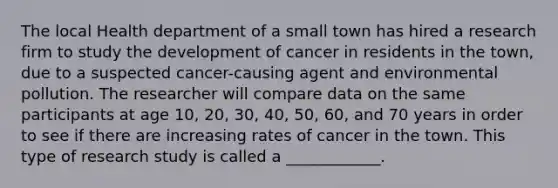 The local Health department of a small town has hired a research firm to study the development of cancer in residents in the town, due to a suspected cancer-causing agent and environmental pollution. The researcher will compare data on the same participants at age 10, 20, 30, 40, 50, 60, and 70 years in order to see if there are increasing rates of cancer in the town. This type of research study is called a ____________.