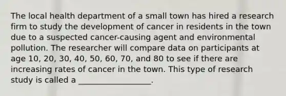 The local health department of a small town has hired a research firm to study the development of cancer in residents in the town due to a suspected cancer-causing agent and environmental pollution. The researcher will compare data on participants at age 10, 20, 30, 40, 50, 60, 70, and 80 to see if there are increasing rates of cancer in the town. This type of research study is called a __________________.