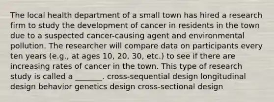 The local health department of a small town has hired a research firm to study the development of cancer in residents in the town due to a suspected cancer-causing agent and environmental pollution. The researcher will compare data on participants every ten years (e.g., at ages 10, 20, 30, etc.) to see if there are increasing rates of cancer in the town. This type of research study is called a _______. cross-sequential design longitudinal design behavior genetics design cross-sectional design