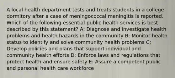 A local health department tests and treats students in a college dormitory after a case of meningococcal meningitis is reported. Which of the following essential public health services is best described by this statement? A: Diagnose and investigate health problems and health hazards in the community B: Monitor health status to identify and solve community health problems C: Develop policies and plans that support individual and community health efforts D: Enforce laws and regulations that protect health and ensure safety E: Assure a competent public and personal health care workforce