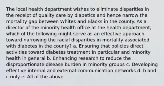 The local health department wishes to eliminate disparities in the receipt of quality care by diabetics and hence narrow the mortality gap between Whites and Blacks in the county. As a director of the minority health office at the health department, which of the following might serve as an effective approach toward narrowing the racial disparities in mortality associated with diabetes in the county? a. Ensuring that policies direct activities toward diabetes treatment in particular and minority health in general b. Enhancing research to reduce the disproportionate disease burden in minority groups c. Developing effective internal and external communication networks d. b and c only e. All of the above