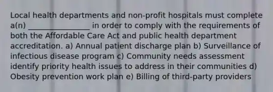 Local health departments and non-profit hospitals must complete a(n) ________________ in order to comply with the requirements of both the Affordable Care Act and public health department accreditation. a) Annual patient discharge plan b) Surveillance of infectious disease program c) Community needs assessment identify priority health issues to address in their communities d) Obesity prevention work plan e) Billing of third-party providers