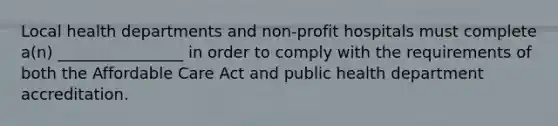 Local health departments and non-profit hospitals must complete a(n) ________________ in order to comply with the requirements of both the Affordable Care Act and public health department accreditation.