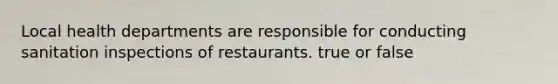 Local health departments are responsible for conducting sanitation inspections of restaurants. true or false