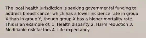 The local health jurisdiction is seeking governmental funding to address breast cancer which has a lower incidence rate in group X than in group Y, though group X has a higher mortality rate. This is an example of: 1. Health disparity 2. Harm reduction 3. Modifiable risk factors 4. Life expectancy