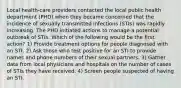 Local health-care providers contacted the local public health department (PHD) when they became concerned that the incidence of sexually transmitted infections (STIs) was rapidly increasing. The PHD initiated actions to manage a potential outbreak of STIs. Which of the following would be the first action? 1) Provide treatment options for people diagnosed with an STI. 2) Ask those who test positive for an STI to provide names and phone numbers of their sexual partners. 3) Gather data from local physicians and hospitals on the number of cases of STIs they have received. 4) Screen people suspected of having an STI.