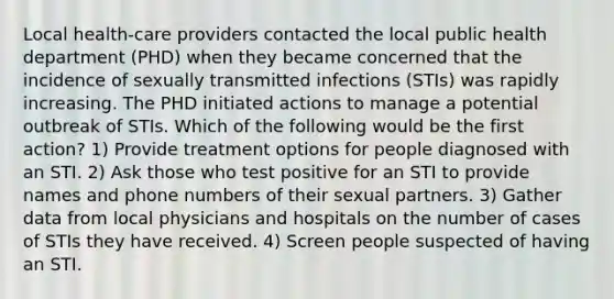 Local health-care providers contacted the local public health department (PHD) when they became concerned that the incidence of sexually transmitted infections (STIs) was rapidly increasing. The PHD initiated actions to manage a potential outbreak of STIs. Which of the following would be the first action? 1) Provide treatment options for people diagnosed with an STI. 2) Ask those who test positive for an STI to provide names and phone numbers of their sexual partners. 3) Gather data from local physicians and hospitals on the number of cases of STIs they have received. 4) Screen people suspected of having an STI.