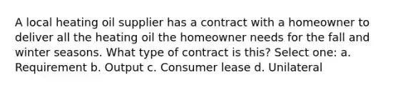 A local heating oil supplier has a contract with a homeowner to deliver all the heating oil the homeowner needs for the fall and winter seasons. What type of contract is this? Select one: a. Requirement b. Output c. Consumer lease d. Unilateral