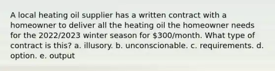 A local heating oil supplier has a written contract with a homeowner to deliver all the heating oil the homeowner needs for the 2022/2023 winter season for 300/month. What type of contract is this? a. illusory. b. unconscionable. c. requirements. d. option. e. output