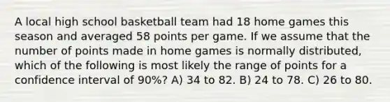 A local high school basketball team had 18 home games this season and averaged 58 points per game. If we assume that the number of points made in home games is normally distributed, which of the following is most likely the range of points for a confidence interval of 90%? A) 34 to 82. B) 24 to 78. C) 26 to 80.