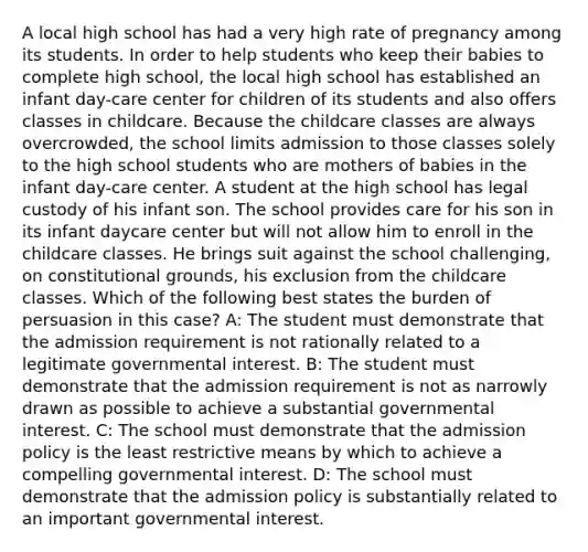 A local high school has had a very high rate of pregnancy among its students. In order to help students who keep their babies to complete high school, the local high school has established an infant day-care center for children of its students and also offers classes in childcare. Because the childcare classes are always overcrowded, the school limits admission to those classes solely to the high school students who are mothers of babies in the infant day-care center. A student at the high school has legal custody of his infant son. The school provides care for his son in its infant daycare center but will not allow him to enroll in the childcare classes. He brings suit against the school challenging, on constitutional grounds, his exclusion from the childcare classes. Which of the following best states the burden of persuasion in this case? A: The student must demonstrate that the admission requirement is not rationally related to a legitimate governmental interest. B: The student must demonstrate that the admission requirement is not as narrowly drawn as possible to achieve a substantial governmental interest. C: The school must demonstrate that the admission policy is the least restrictive means by which to achieve a compelling governmental interest. D: The school must demonstrate that the admission policy is substantially related to an important governmental interest.