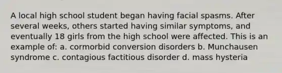 A local high school student began having facial spasms. After several weeks, others started having similar symptoms, and eventually 18 girls from the high school were affected. This is an example of: a. cormorbid conversion disorders b. Munchausen syndrome c. contagious factitious disorder d. mass hysteria