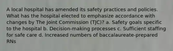 A local hospital has amended its safety practices and policies. What has the hospital elected to emphasize accordance with changes by The Joint Commission (TJC)? a. Safety goals specific to the hospital b. Decision-making processes c. Sufficient staffing for safe care d. Increased numbers of baccalaureate-prepared RNs