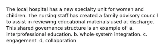 The local hospital has a new specialty unit for women and children. The nursing staff has created a family advisory council to assist in reviewing educational materials used at discharge. This shared governance structure is an example of: a. interprofessional education. b. whole-system integration. c. engagement. d. collaboration