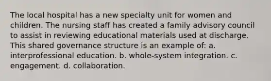 The local hospital has a new specialty unit for women and children. The nursing staff has created a family advisory council to assist in reviewing educational materials used at discharge. This shared governance structure is an example of: a. interprofessional education. b. whole-system integration. c. engagement. d. collaboration.