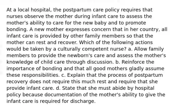 At a local hospital, the postpartum care policy requires that nurses observe the mother during infant care to assess the mother's ability to care for the new baby and to promote bonding. A new mother expresses concern that in her country, all infant care is provided by other family members so that the mother can rest and recover. Which of the following actions would be taken by a culturally competent nurse? a. Allow family members to provide the newborn's care and assess the mother's knowledge of child care through discussion. b. Reinforce the importance of bonding and that all good mothers gladly assume these responsibilities. c. Explain that the process of postpartum recovery does not require this much rest and require that she provide infant care. d. State that she must abide by hospital policy because documentation of the mother's ability to give the infant care is required for discharge.