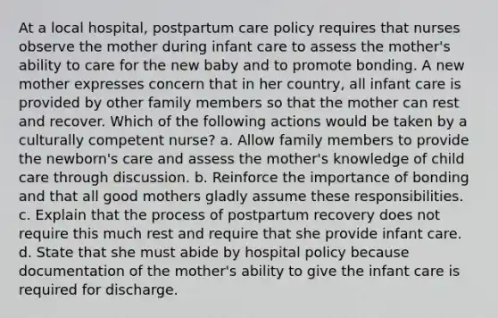 At a local hospital, postpartum care policy requires that nurses observe the mother during infant care to assess the mother's ability to care for the new baby and to promote bonding. A new mother expresses concern that in her country, all infant care is provided by other family members so that the mother can rest and recover. Which of the following actions would be taken by a culturally competent nurse? a. Allow family members to provide the newborn's care and assess the mother's knowledge of child care through discussion. b. Reinforce the importance of bonding and that all good mothers gladly assume these responsibilities. c. Explain that the process of postpartum recovery does not require this much rest and require that she provide infant care. d. State that she must abide by hospital policy because documentation of the mother's ability to give the infant care is required for discharge.