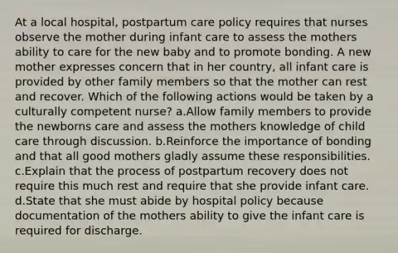 At a local hospital, postpartum care policy requires that nurses observe the mother during infant care to assess the mothers ability to care for the new baby and to promote bonding. A new mother expresses concern that in her country, all infant care is provided by other family members so that the mother can rest and recover. Which of the following actions would be taken by a culturally competent nurse? a.Allow family members to provide the newborns care and assess the mothers knowledge of child care through discussion. b.Reinforce the importance of bonding and that all good mothers gladly assume these responsibilities. c.Explain that the process of postpartum recovery does not require this much rest and require that she provide infant care. d.State that she must abide by hospital policy because documentation of the mothers ability to give the infant care is required for discharge.