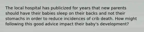 The local hospital has publicized for years that new parents should have their babies sleep on their backs and not their stomachs in order to reduce incidences of crib death. How might following this good advice impact their baby's development?