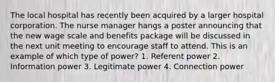 The local hospital has recently been acquired by a larger hospital corporation. The nurse manager hangs a poster announcing that the new wage scale and benefits package will be discussed in the next unit meeting to encourage staff to attend. This is an example of which type of power? 1. Referent power 2. Information power 3. Legitimate power 4. Connection power