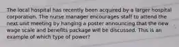 The local hospital has recently been acquired by a larger hospital corporation. The nurse manager encourages staff to attend the next unit meeting by hanging a poster announcing that the new wage scale and benefits package will be discussed. This is an example of which type of power?