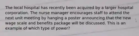 The local hospital has recently been acquired by a larger hospital corporation. The nurse manager encourages staff to attend the next unit meeting by hanging a poster announcing that the new wage scale and benefits package will be discussed. This is an example of which type of power?