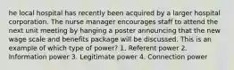 he local hospital has recently been acquired by a larger hospital corporation. The nurse manager encourages staff to attend the next unit meeting by hanging a poster announcing that the new wage scale and benefits package will be discussed. This is an example of which type of power? 1. Referent power 2. Information power 3. Legitimate power 4. Connection power