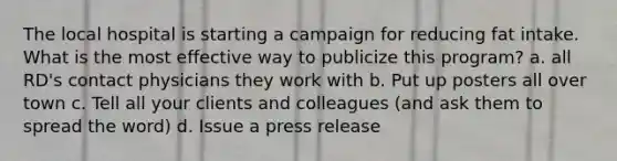 The local hospital is starting a campaign for reducing fat intake. What is the most effective way to publicize this program? a. all RD's contact physicians they work with b. Put up posters all over town c. Tell all your clients and colleagues (and ask them to spread the word) d. Issue a press release
